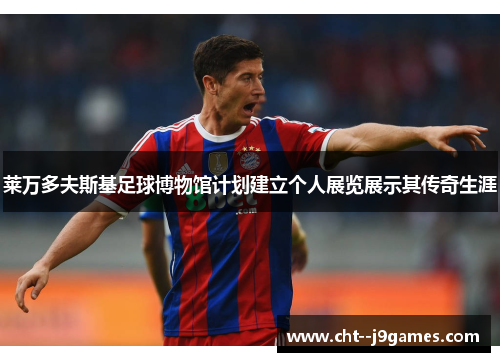 莱万多夫斯基足球博物馆计划建立个人展览展示其传奇生涯