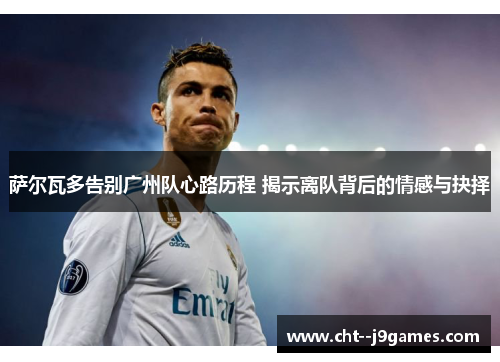 萨尔瓦多告别广州队心路历程 揭示离队背后的情感与抉择