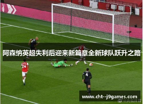 阿森纳英超失利后迎来新篇章全新球队跃升之路