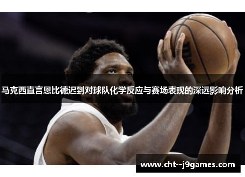 马克西直言恩比德迟到对球队化学反应与赛场表现的深远影响分析