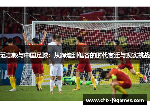 范志毅与中国足球：从辉煌到低谷的时代变迁与现实挑战