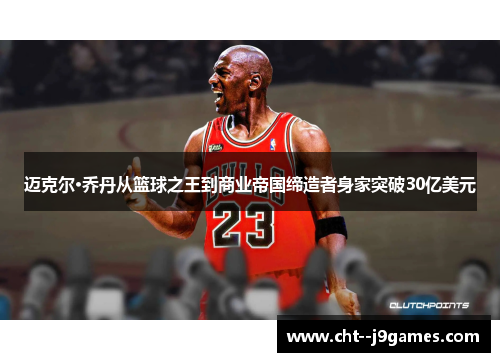 迈克尔·乔丹从篮球之王到商业帝国缔造者身家突破30亿美元