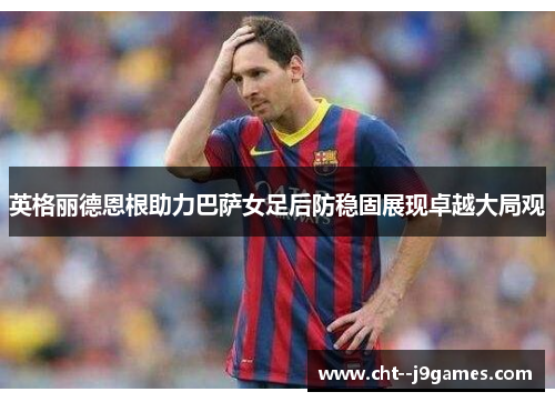 英格丽德恩根助力巴萨女足后防稳固展现卓越大局观