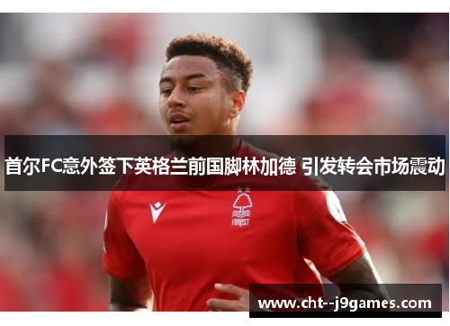 首尔FC意外签下英格兰前国脚林加德 引发转会市场震动