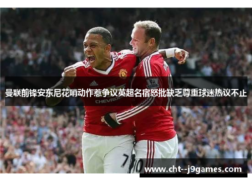 曼联前锋安东尼花哨动作惹争议英超名宿怒批缺乏尊重球迷热议不止